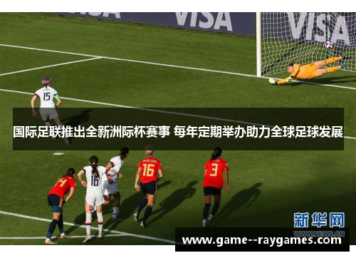 国际足联推出全新洲际杯赛事 每年定期举办助力全球足球发展