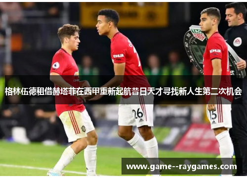 格林伍德租借赫塔菲在西甲重新起航昔日天才寻找新人生第二次机会 格林伍德租借赫塔菲在西甲重新起航昔日天才寻找新人生第二次机会