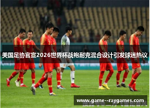 美国足协官宣2026世界杯战袍耐克混合设计引发球迷热议