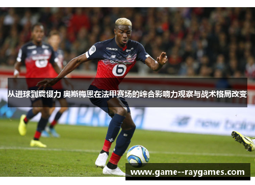 从进球到震慑力 奥斯梅恩在法甲赛场的综合影响力观察与战术格局改变