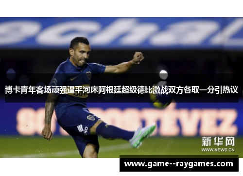 博卡青年客场顽强逼平河床阿根廷超级德比激战双方各取一分引热议