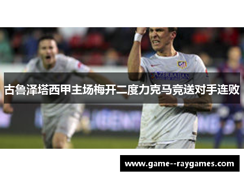 古鲁泽塔西甲主场梅开二度力克马竞送对手连败 古鲁泽塔西甲主场梅开二度力克马竞送对手连败