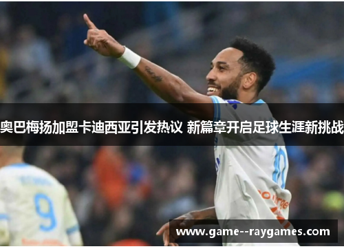 奥巴梅扬加盟卡迪西亚引发热议 新篇章开启足球生涯新挑战 奥巴梅扬加盟卡迪西亚引发热议 新篇章开启足球生涯新挑战