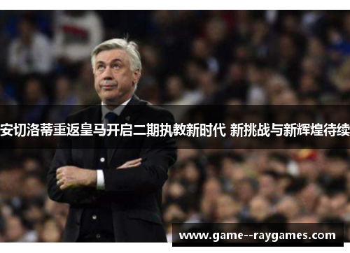 安切洛蒂重返皇马开启二期执教新时代 新挑战与新辉煌待续