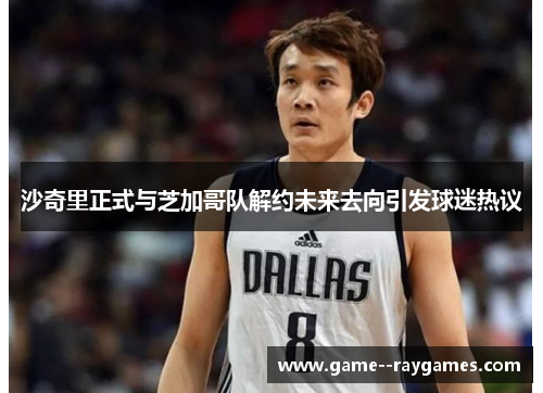 沙奇里正式与芝加哥队解约未来去向引发球迷热议