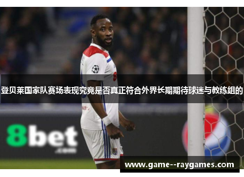 登贝莱国家队赛场表现究竟是否真正符合外界长期期待球迷与教练组的 登贝莱国家队赛场表现究竟是否真正符合外界长期期待球迷与教练组的