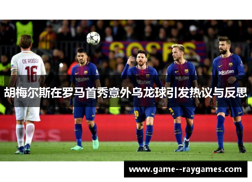 胡梅尔斯在罗马首秀意外乌龙球引发热议与反思