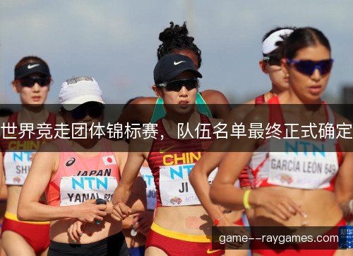 世界竞走团体锦标赛,队伍名单最终正式确定 世界竞走团体锦标赛,队伍名单最终正式确定