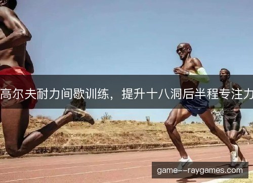 高尔夫耐力间歇训练,提升十八洞后半程专注力 高尔夫耐力间歇训练,提升十八洞后半程专注力